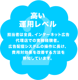 高い運用レベル 担当者は全員、インターネット広告代理店での実務経験者。広告配信システムの操作に長け、費用対効果を改善する方法を熟知しています。