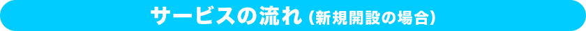 サービスの流れ（新規開設の場合）