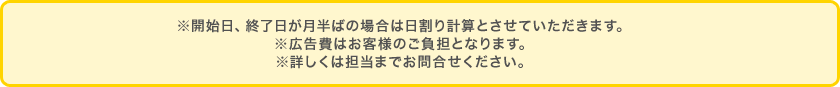 ※開始日、終了日が月半ばの場合は日割り計算とさせていただきます。※広告費はお客様のご負担となります。※詳しくは担当までお問合せください。