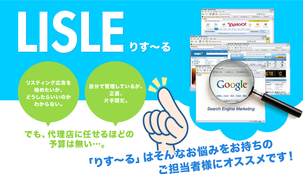 LISLE りす～る リスティング広告を始めたいが、どうしたらいいのかわからない。自分で管理しているが、正直、片手間だ。でも、代理店に任せるほどの予算は無い…。「りす～る」はそんなお悩みをお持ちのご担当者様にオススメです！