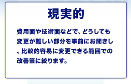現実的 費用面や技術面などで、どうしても変更が難しい部分を事前にお聞きし、比較的容易に変更できる範囲での改善策に絞ります。